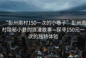 “彭州南村150一次的小巷子”彭州南村隱秘小巷的浪漫故事—探尋150元一次的獨(dú)特體驗(yàn)