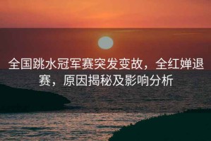 全國跳水冠軍賽突發(fā)變故，全紅嬋退賽，原因揭秘及影響分析