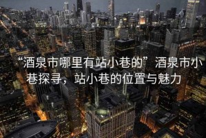 “酒泉市哪里有站小巷的”酒泉市小巷探尋，站小巷的位置與魅力
