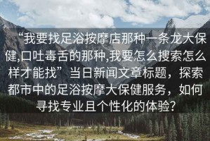 “我要找足浴按摩店那種一條龍大保健,口吐毒舌的那種,我要怎么搜索怎么樣才能找”當(dāng)日新聞文章標(biāo)題，探索都市中的足浴按摩大保健服務(wù)，如何尋找專業(yè)且個(gè)性化的體驗(yàn)？