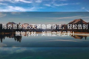 陳喬恩親授5天緊急瘦身法，輕松告別臃腫身材，美麗立竿見影！
