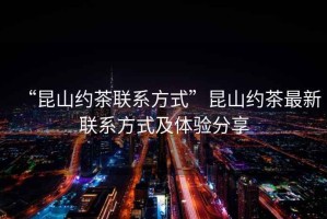“昆山約茶聯(lián)系方式”昆山約茶最新聯(lián)系方式及體驗(yàn)分享