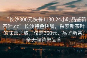 “長沙300元快餐1130.24小時(shí)品鑒新茶葉.cc”長沙特色快餐，探索新茶葉的味蕾之旅，僅需300元，品鑒新茶，全天候待您品鑒