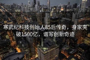 寒武紀(jì)科技創(chuàng)始人85后傳奇，身家突破1500億，譜寫(xiě)創(chuàng)新奇跡