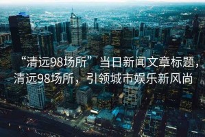 “清遠(yuǎn)98場(chǎng)所”當(dāng)日新聞文章標(biāo)題，清遠(yuǎn)98場(chǎng)所，引領(lǐng)城市娛樂(lè)新風(fēng)尚