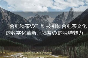 “合肥喝茶VX”科技引領(lǐng)合肥茶文化的數(shù)字化革新，喝茶VX的獨(dú)特魅力