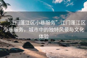 “江門蓬江區(qū)小巷服務”江門蓬江區(qū)小巷服務，城市中的獨特風景與文化體驗
