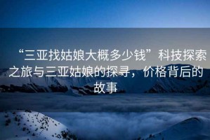 “三亞找姑娘大概多少錢”科技探索之旅與三亞姑娘的探尋，價格背后的故事