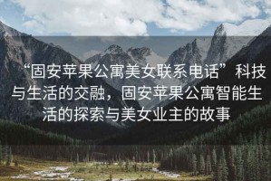 “固安蘋果公寓美女聯(lián)系電話”科技與生活的交融，固安蘋果公寓智能生活的探索與美女業(yè)主的故事