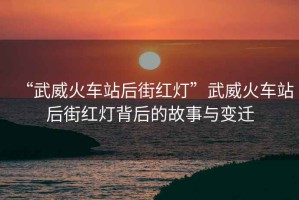 “武威火車站后街紅燈”武威火車站后街紅燈背后的故事與變遷