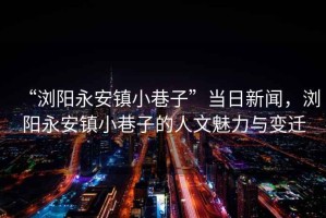 “瀏陽永安鎮(zhèn)小巷子”當日新聞，瀏陽永安鎮(zhèn)小巷子的人文魅力與變遷