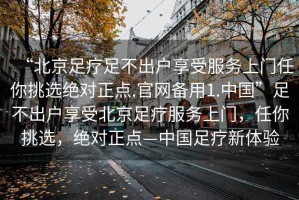 “北京足療足不出戶享受服務(wù)上門任你挑選絕對正點.官網(wǎng)備用1.中國”足不出戶享受北京足療服務(wù)上門，任你挑選，絕對正點—中國足療新體驗