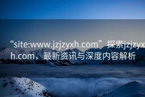“site:www.jzjzyxh.com”探索jzjzyxh.com，最新資訊與深度內(nèi)容解析