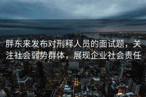 胖東來(lái)發(fā)布對(duì)刑釋人員的面試題，關(guān)注社會(huì)弱勢(shì)群體，展現(xiàn)企業(yè)社會(huì)責(zé)任