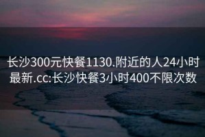 長(zhǎng)沙300元快餐1130.附近的人24小時(shí)最新.cc:長(zhǎng)沙快餐3小時(shí)400不限次數(shù)