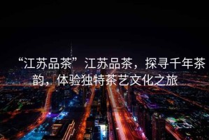 “江蘇品茶”江蘇品茶，探尋千年茶韻，體驗獨特茶藝文化之旅