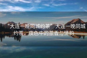 “大連一晚同城約茶”大連一晚同城約茶，夜色中的茶香與情韻