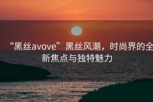 “黑絲avove”黑絲風(fēng)潮，時尚界的全新焦點與獨特魅力