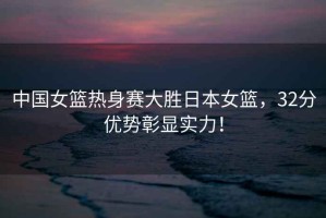 中國女籃熱身賽大勝日本女籃，32分優(yōu)勢彰顯實(shí)力！
