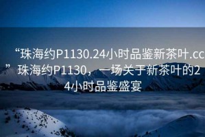 “珠海約P1130.24小時(shí)品鑒新茶葉.cc”珠海約P1130，一場(chǎng)關(guān)于新茶葉的24小時(shí)品鑒盛宴