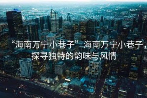 “海南萬寧小巷子”海南萬寧小巷子，探尋獨特的韻味與風(fēng)情