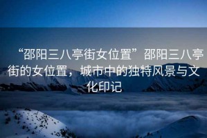 “邵陽三八亭街女位置”邵陽三八亭街的女位置，城市中的獨(dú)特風(fēng)景與文化印記