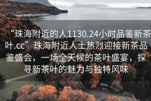 “珠海附近的人1130.24小時(shí)品鑒新茶葉.cc”珠海附近人士熱烈迎接新茶品鑒盛會(huì)，一場(chǎng)全天候的茶葉盛宴，探尋新茶葉的魅力與獨(dú)特風(fēng)味