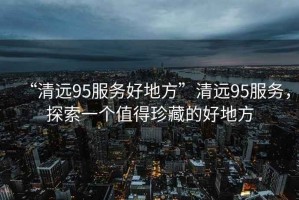 “清遠(yuǎn)95服務(wù)好地方”清遠(yuǎn)95服務(wù)，探索一個值得珍藏的好地方