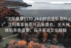 “沈陽桑拿1130.24小時品鑒新茶葉.cc”沈陽桑拿新茶葉品鑒盛會，全天候體驗茶香盛宴，探尋茶道文化精髓