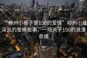 “柳州小巷子里150的愛情”柳州小巷深處的愛情故事，一場關(guān)于150的浪漫奇緣