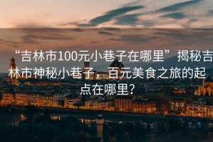 “吉林市100元小巷子在哪里”揭秘吉林市神秘小巷子，百元美食之旅的起點(diǎn)在哪里？