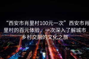 “西安市肖里村100元一次”西安市肖里村的百元體驗(yàn)，一次深入了解城市鄉(xiāng)村交融的文化之旅