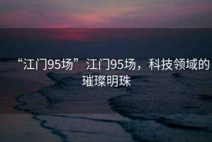 “江門95場”江門95場，科技領(lǐng)域的璀璨明珠