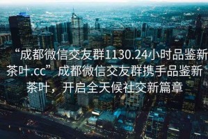 “成都微信交友群1130.24小時品鑒新茶葉.cc”成都微信交友群攜手品鑒新茶葉，開啟全天候社交新篇章