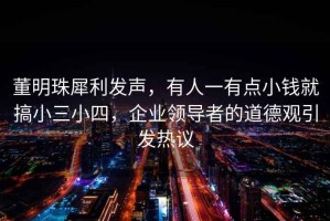 董明珠犀利發(fā)聲，有人一有點(diǎn)小錢就搞小三小四，企業(yè)領(lǐng)導(dǎo)者的道德觀引發(fā)熱議