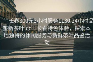 “長(zhǎng)春300元3小時(shí)服務(wù)1130.24小時(shí)品鑒新茶葉.cc”長(zhǎng)春特色體驗(yàn)，探索本地獨(dú)特的休閑服務(wù)與新鮮茶葉品鑒活動(dòng)