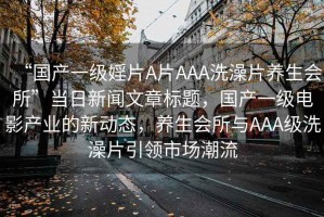 “國產(chǎn)一級婬片A片AAA洗澡片養(yǎng)生會所”當(dāng)日新聞文章標(biāo)題，國產(chǎn)一級電影產(chǎn)業(yè)的新動態(tài)，養(yǎng)生會所與AAA級洗澡片引領(lǐng)市場潮流