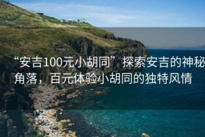 “安吉100元小胡同”探索安吉的神秘角落，百元體驗小胡同的獨特風情