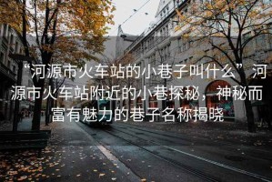 “河源市火車站的小巷子叫什么”河源市火車站附近的小巷探秘，神秘而富有魅力的巷子名稱揭曉