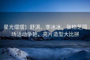 星光熠熠！舒淇、李冰冰、張柏芝同場(chǎng)活動(dòng)爭(zhēng)艷，亮片造型大比拼
