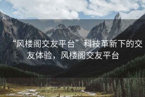 “風樓閣交友平臺”科技革新下的交友體驗，風樓閣交友平臺