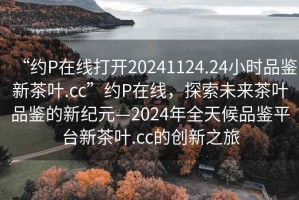“約P在線(xiàn)打開(kāi)20241124.24小時(shí)品鑒新茶葉.cc”約P在線(xiàn)，探索未來(lái)茶葉品鑒的新紀(jì)元—2024年全天候品鑒平臺(tái)新茶葉.cc的創(chuàng)新之旅