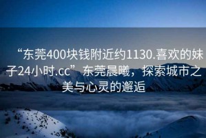 “東莞400塊錢附近約1130.喜歡的妹子24小時(shí).cc”東莞晨曦，探索城市之美與心靈的邂逅