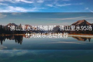 “佛山里水95場(chǎng)推薦”佛山里水95場(chǎng)休閑娛樂(lè)活動(dòng)推薦