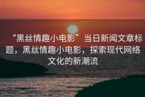 “黑絲情趣小電影”當日新聞文章標題，黑絲情趣小電影，探索現(xiàn)代網(wǎng)絡文化的新潮流