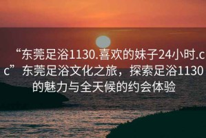 “東莞足浴1130.喜歡的妹子24小時.cc”東莞足浴文化之旅，探索足浴1130的魅力與全天候的約會體驗