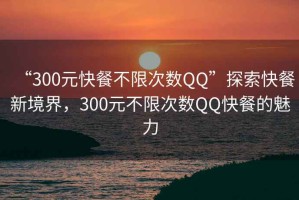 “300元快餐不限次數(shù)QQ”探索快餐新境界，300元不限次數(shù)QQ快餐的魅力