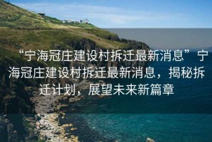 “寧海冠莊建設(shè)村拆遷最新消息”寧海冠莊建設(shè)村拆遷最新消息，揭秘拆遷計劃，展望未來新篇章