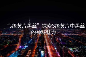 “s級黃片黑絲”探索S級黃片中黑絲的神秘魅力