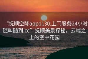 “撫順空降app1130.上門服務(wù)24小時(shí)隨叫隨到.cc”撫順美景探秘，云端之上的空中花園